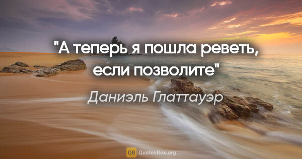 Даниэль Глаттауэр цитата: "А теперь я пошла реветь, если позволите"