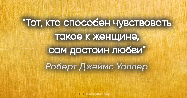 Роберт Джеймс Уоллер цитата: "Тот, кто способен чувствовать такое к женщине, сам достоин любви"