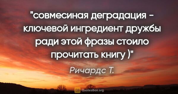 Ричардс Т. цитата: "совмесиная деградация - ключевой

ингредиент дружбы"

ради..."