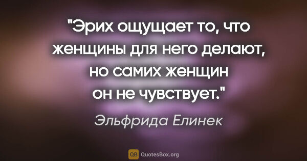 Эльфрида Елинек цитата: "Эрих ощущает то, что женщины для него делают, но самих женщин..."