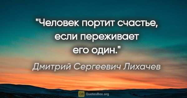 Дмитрий Сергеевич Лихачев цитата: "Человек портит счастье, если переживает его один."