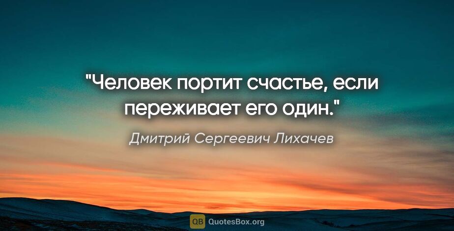 Дмитрий Сергеевич Лихачев цитата: "Человек портит счастье, если переживает его один."
