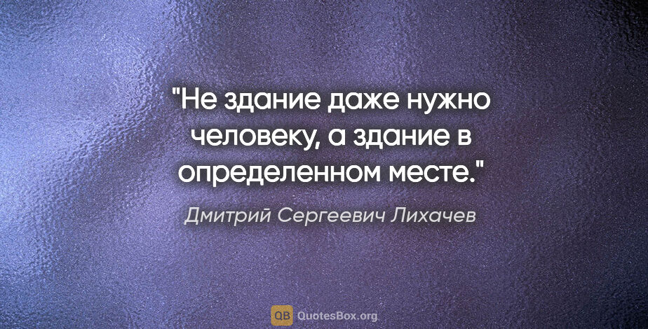 Дмитрий Сергеевич Лихачев цитата: "Не здание даже нужно человеку, а здание в определенном месте."