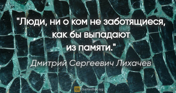 Дмитрий Сергеевич Лихачев цитата: "Люди, ни о ком не заботящиеся, как бы выпадают из памяти."