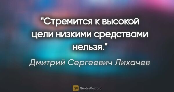 Дмитрий Сергеевич Лихачев цитата: "Стремится к высокой цели низкими средствами нельзя."