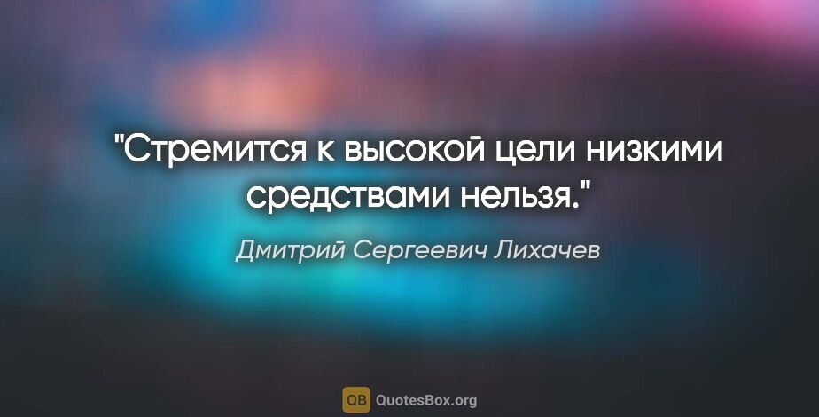 Дмитрий Сергеевич Лихачев цитата: "Стремится к высокой цели низкими средствами нельзя."