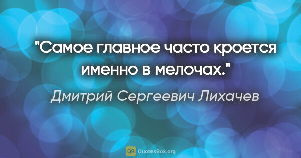 Дмитрий Сергеевич Лихачев цитата: "Самое главное часто кроется именно в мелочах."