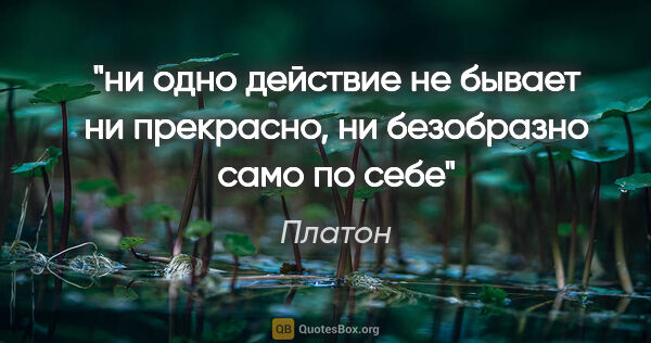 Платон цитата: "ни одно действие не бывает ни прекрасно, ни безобразно само по..."