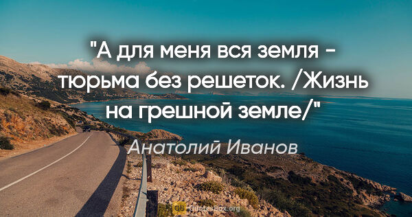 Анатолий Иванов цитата: "А для меня вся земля - тюрьма без решеток.

/Жизнь на грешной..."