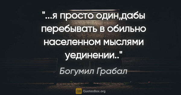 Богумил Грабал цитата: "я просто один,дабы перебывать в обильно населенном мыслями..."