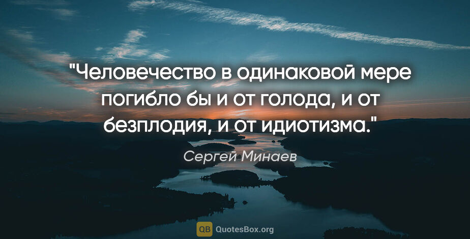 Сергей Минаев цитата: "Человечество в одинаковой мере погибло бы и от голода, и от..."