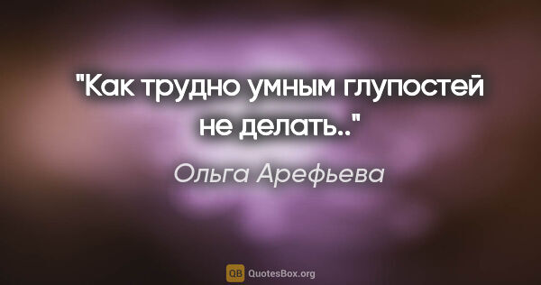 Ольга Арефьева цитата: "Как трудно умным глупостей не делать.."