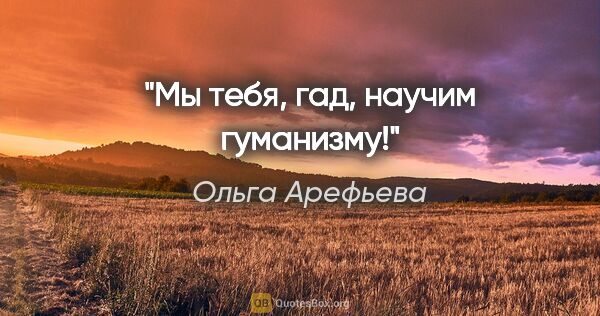 Ольга Арефьева цитата: "Мы тебя, гад, научим гуманизму!"