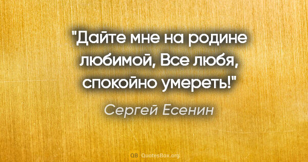 Сергей Есенин цитата: "Дайте мне на родине любимой,

Все любя, спокойно умереть!"