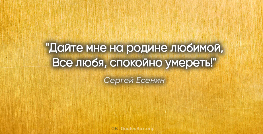 Сергей Есенин цитата: "Дайте мне на родине любимой,

Все любя, спокойно умереть!"