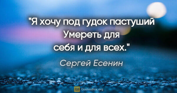 Сергей Есенин цитата: "Я хочу под гудок пастуший

Умереть для себя и для всех."
