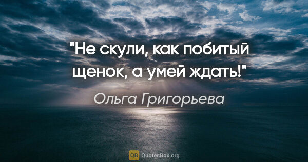 Ольга Григорьева цитата: "Не скули, как побитый щенок, а умей ждать!"