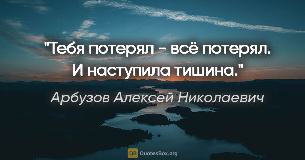 Арбузов Алексей Николаевич цитата: "Тебя потерял - всё потерял. И наступила тишина."