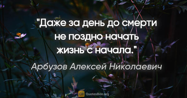 Арбузов Алексей Николаевич цитата: "Даже за день до смерти не поздно начать жизнь с начала."