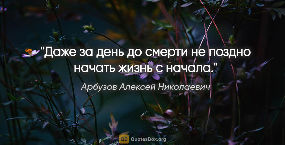 Арбузов Алексей Николаевич цитата: "Даже за день до смерти не поздно начать жизнь с начала."