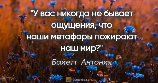 Байетт  Антония цитата: "У вас никогда не бывает ощущения, что наши метафоры пожирают..."