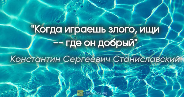 Константин Сергеевич Станиславский цитата: ""Когда играешь злого, ищи -- где он добрый""