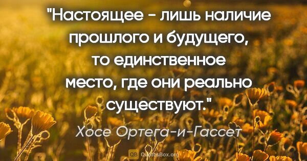 Хосе Ортега-и-Гассет цитата: "Настоящее - лишь наличие прошлого и будущего, то единственное..."