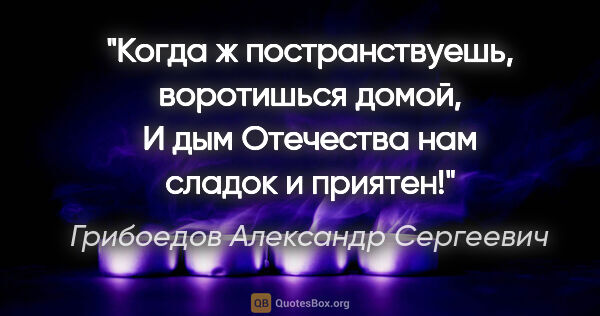 Грибоедов Александр Сергеевич цитата: "Когда ж постранствуешь, воротишься домой,

И дым Отечества нам..."