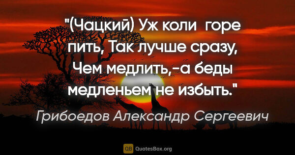 Грибоедов Александр Сергеевич цитата: "(Чацкий)

Уж коли  горе пить,

Так лучше сразу,

Чем..."