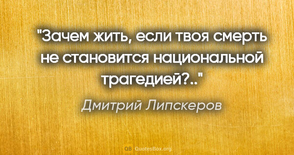 Дмитрий Липскеров цитата: "Зачем жить, если твоя смерть не становится национальной..."