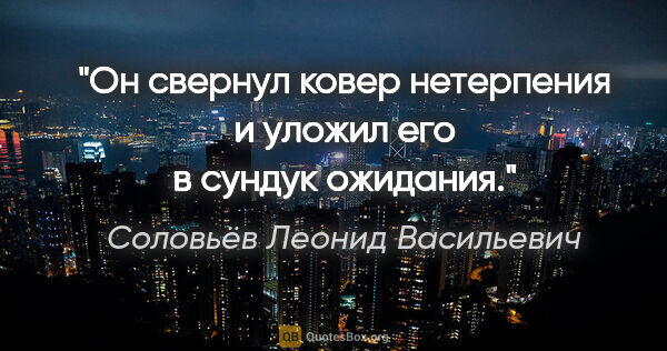 Соловьёв Леонид Васильевич цитата: "Он свернул ковер нетерпения и уложил его в сундук ожидания."