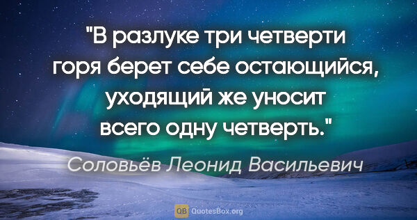 Соловьёв Леонид Васильевич цитата: "В разлуке три четверти горя берет себе остающийся, уходящий же..."