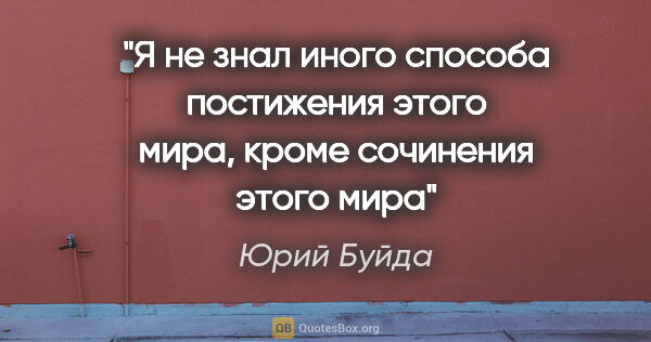 Юрий Буйда цитата: "Я не знал иного способа постижения этого мира, кроме сочинения..."