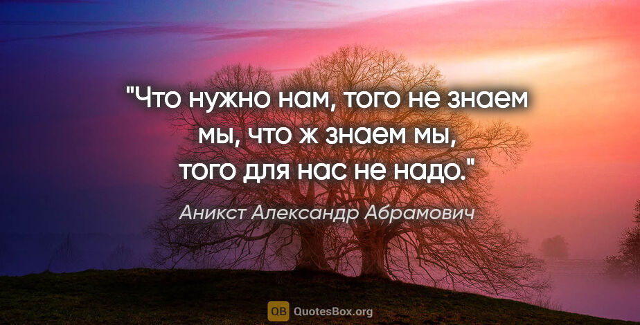 Аникст Александр Абрамович цитата: "Что нужно нам, того не знаем мы, что ж знаем мы, того для нас..."