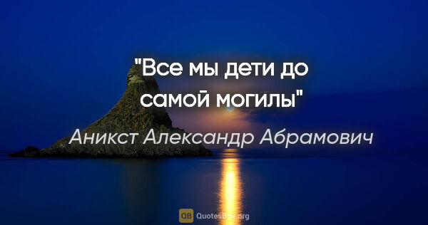 Аникст Александр Абрамович цитата: "Все мы дети до самой могилы"