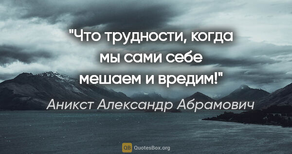 Аникст Александр Абрамович цитата: "Что трудности, когда мы сами себе мешаем и вредим!"