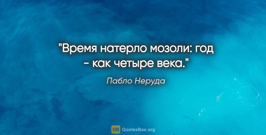 Пабло Неруда цитата: "Время натерло мозоли:

год - как четыре века."