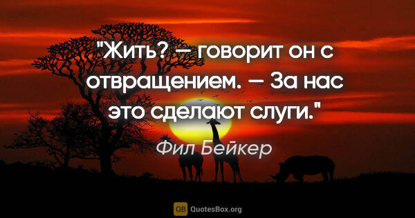 Фил Бейкер цитата: "Жить? — говорит он с отвращением. — За нас это сделают слуги."