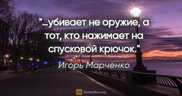 Игорь Марченко цитата: "…убивает не оружие, а тот, кто нажимает на спусковой крючок."