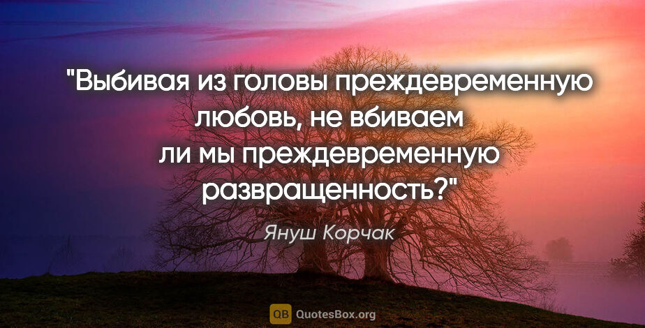 Януш Корчак цитата: "Выбивая из головы преждевременную любовь, не вбиваем ли мы..."