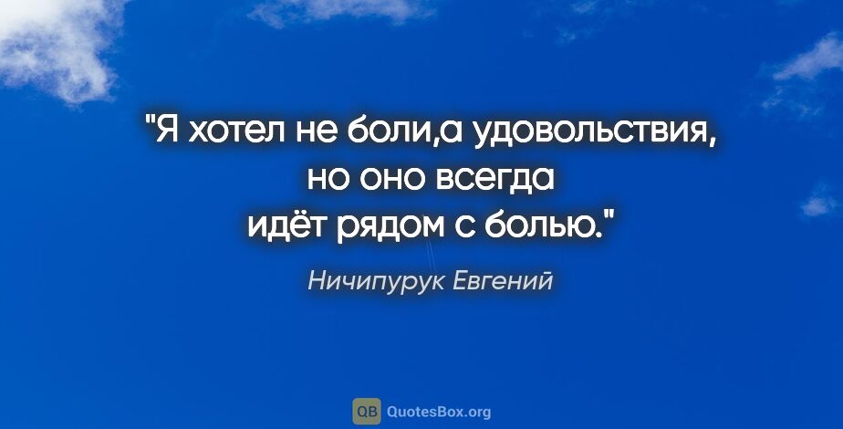 Ничипурук Евгений цитата: "Я хотел не боли,а удовольствия, но оно всегда идёт рядом с болью."