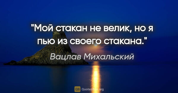 Вацлав Михальский цитата: "Мой стакан не велик, но я пью из своего стакана."
