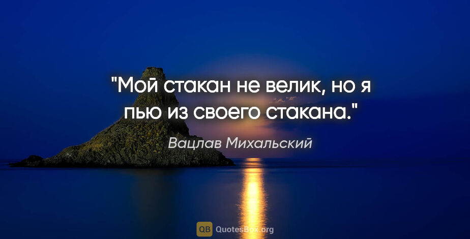 Вацлав Михальский цитата: "Мой стакан не велик, но я пью из своего стакана."