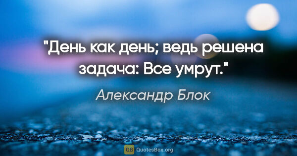 Александр Блок цитата: "День как день; ведь решена задача:

Все умрут.""