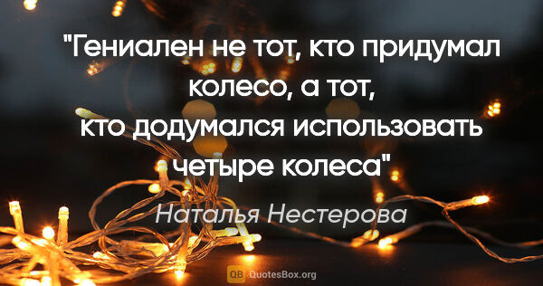 Наталья Нестерова цитата: "Гениален не тот, кто придумал колесо, а тот, кто додумался..."