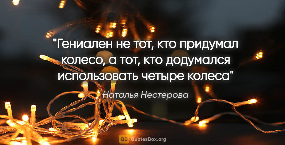 Наталья Нестерова цитата: "Гениален не тот, кто придумал колесо, а тот, кто додумался..."