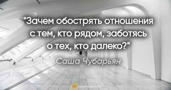 Саша Чубарьян цитата: "Зачем обострять отношения с тем, кто рядом, заботясь о тех,..."