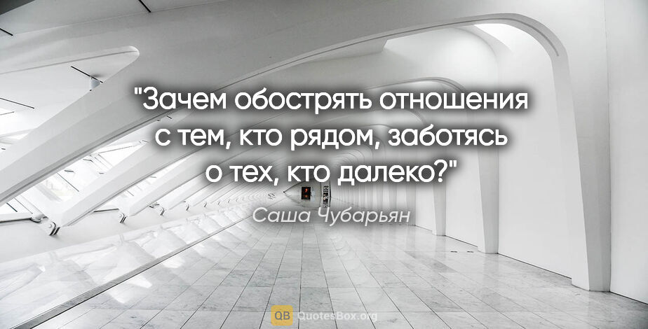 Саша Чубарьян цитата: "Зачем обострять отношения с тем, кто рядом, заботясь о тех,..."