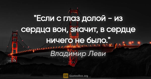 Владимир Леви цитата: "Если "с глаз долой - из сердца вон", значит, в сердце ничего..."