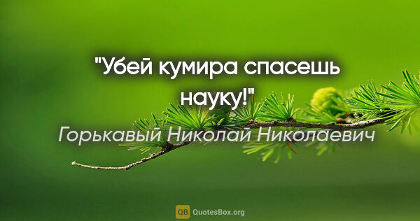 Горькавый Николай Николаевич цитата: "Убей кумира спасешь науку!"